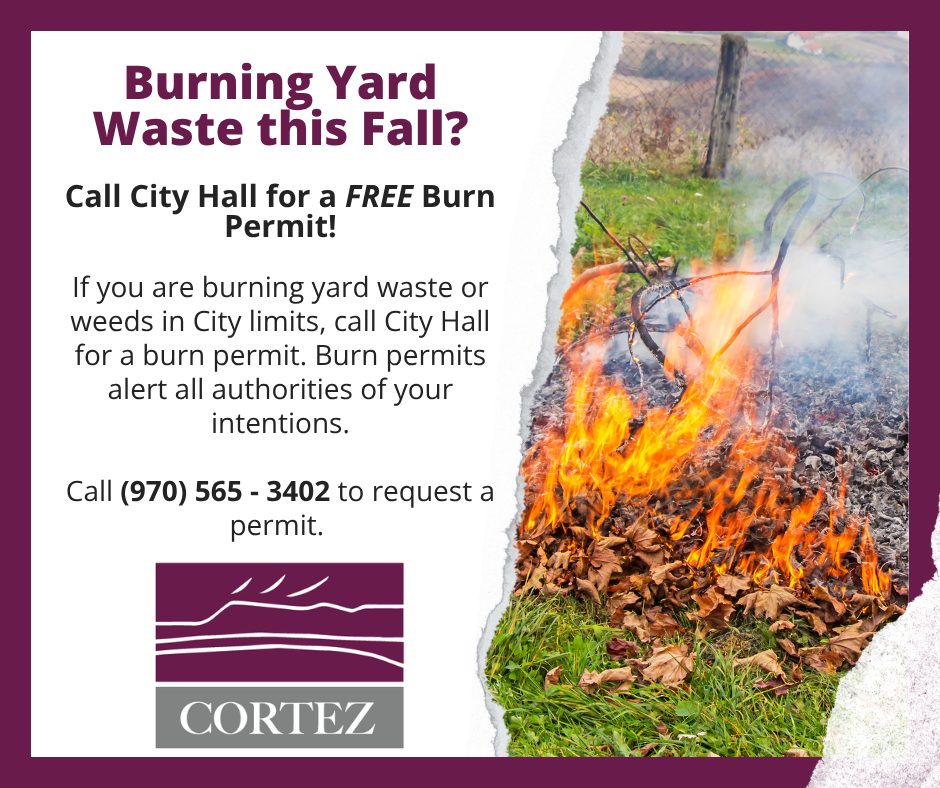 City of Cortez notice: Burning yard waste this fall? Call City Hall for a FREE burn permit. If you are burning yard waste or weeds in City limits, call City Hall for a burn permit. Burn permits alert all authorities of your intentions. Call (970) 565-3402 to request a permit.