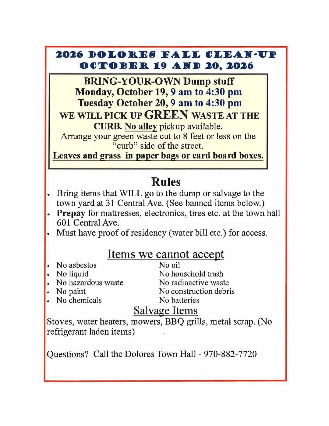 Town of Dolores notice: 2026 Dolores fall clean-up, October 19 and 20, 2026. Bring-your-own dump stuff Monday, October 19, 9 a.m. to 4:30 p.m. and Tuesday, October 20, 9 a.m. to 4:30 p.m. Green waste picked up at the curb; no alley pickup. Green waste cut to 8 feet or less on the curb side of the street; leaves and grass in paper bags or cardboard boxes. Bring dump or salvage items to the town yard at 31 Central Ave. Prepay for mattresses, electronics and tires at town hall, 601 Central Ave. Proof of residency required. No asbestos, liquid, hazardous waste, paint, chemicals, oil, household trash, radioactive waste, construction debris or batteries. Salvage items: stoves, water heaters, mowers, BBQ grills, metal scrap, no refrigerant-laden items. Questions, call Dolores Town Hall 970-882-7720.