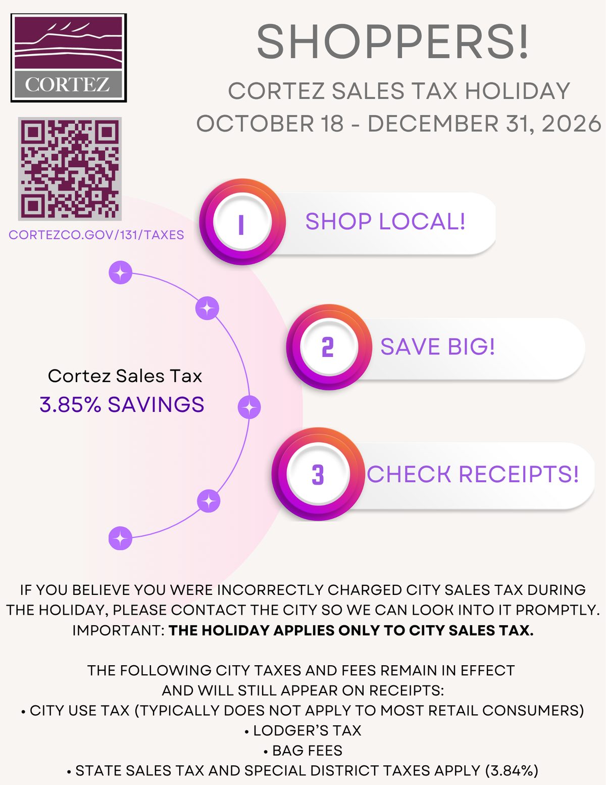 City of Cortez notice to shoppers about the Cortez sales tax holiday, October 18 to December 31, 2026: shop local, save big, check receipts. Cortez sales tax 3.85% savings. If you believe you were incorrectly charged city sales tax during the holiday, please contact the city so we can look into it promptly. The holiday applies only to city sales tax. City use tax, lodger’s tax and bag fees remain in effect and will still appear on receipts, as do state sales tax and special district taxes totalling 3.84%.